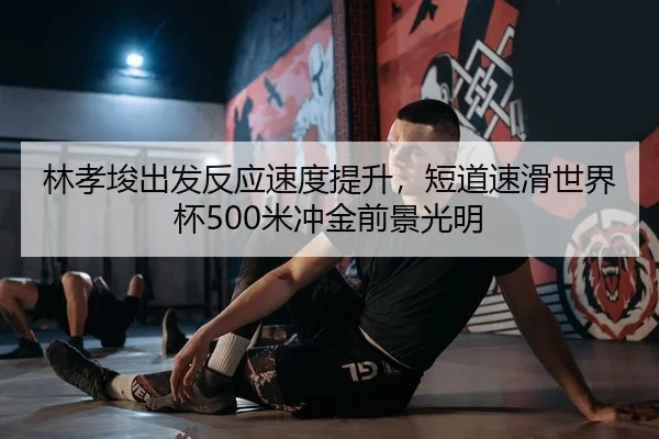 林孝埈出发反应速度提升，短道速滑世界杯500米冲金前景光明